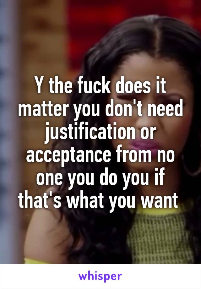 Y the fuck does it matter you don't need justification or acceptance from no one you do you if that's what you want 