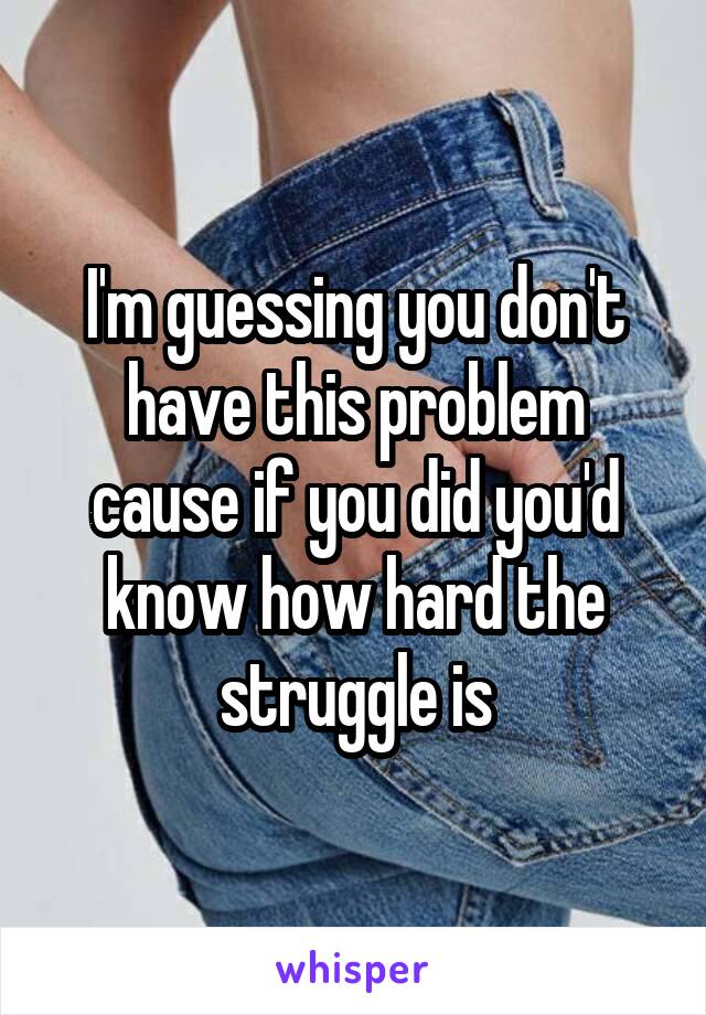 I'm guessing you don't have this problem cause if you did you'd know how hard the struggle is