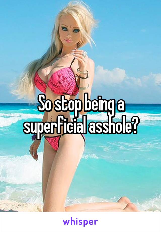So stop being a superficial asshole?
