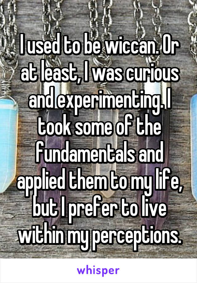 I used to be wiccan. Or at least, I was curious and experimenting. I took some of the fundamentals and applied them to my life, but I prefer to live within my perceptions.