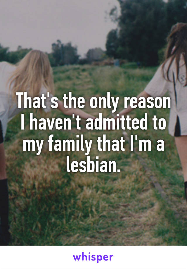 That's the only reason I haven't admitted to my family that I'm a lesbian.