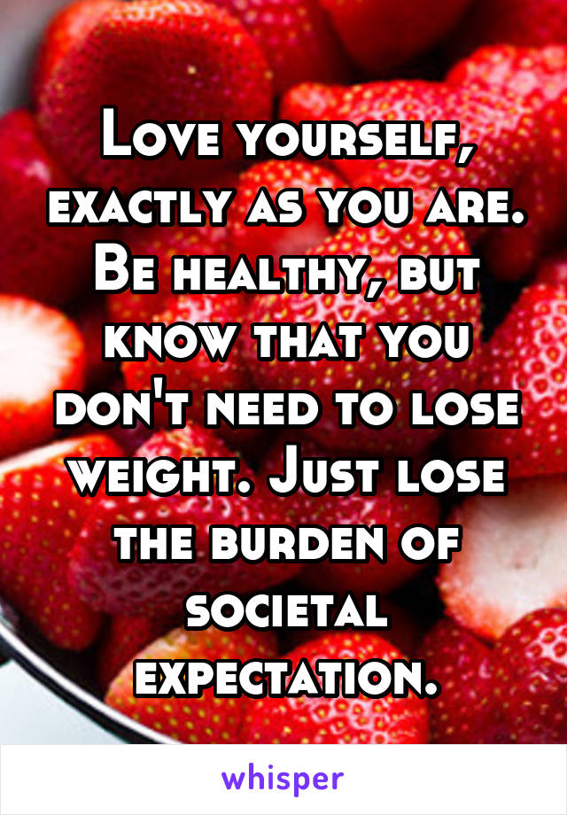 Love yourself, exactly as you are. Be healthy, but know that you don't need to lose weight. Just lose the burden of societal expectation.