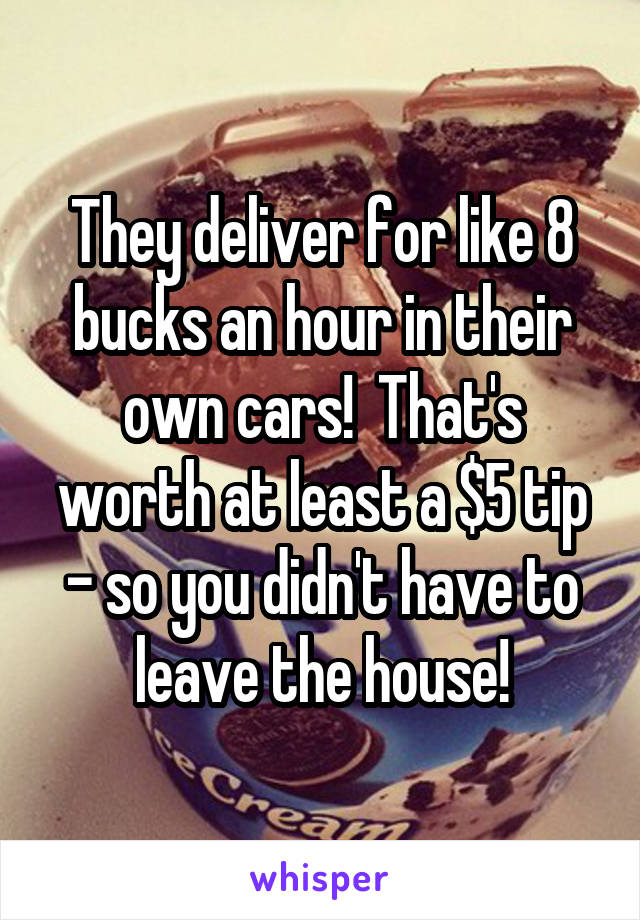 They deliver for like 8 bucks an hour in their own cars!  That's worth at least a $5 tip - so you didn't have to leave the house!