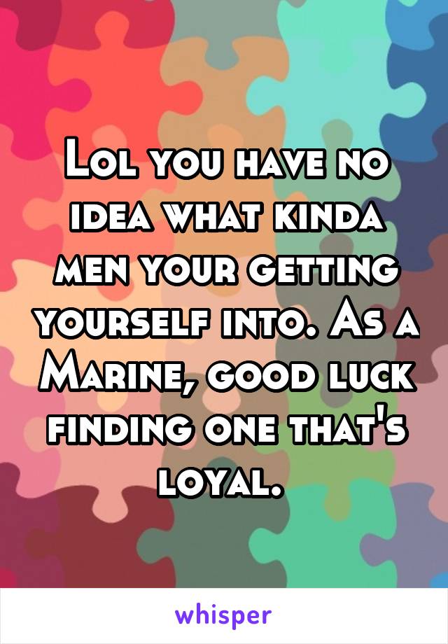 Lol you have no idea what kinda men your getting yourself into. As a Marine, good luck finding one that's loyal. 