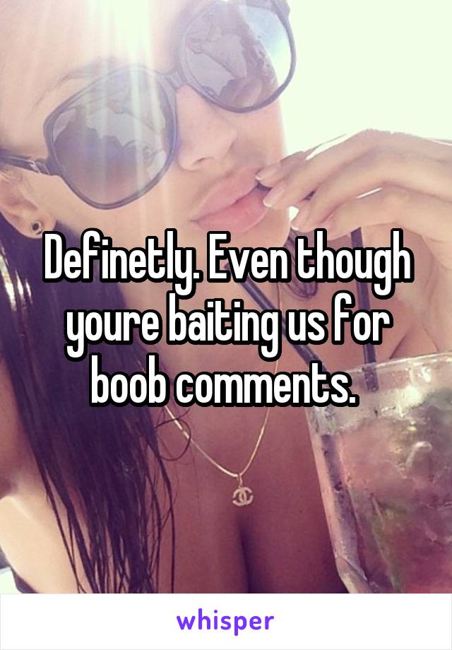 Definetly. Even though youre baiting us for boob comments. 