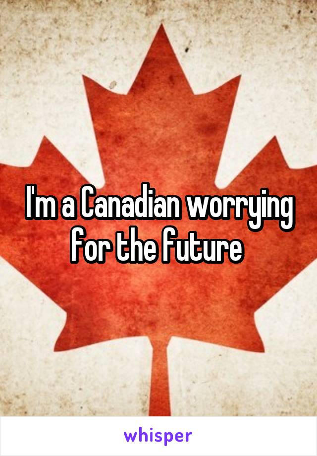 I'm a Canadian worrying for the future 