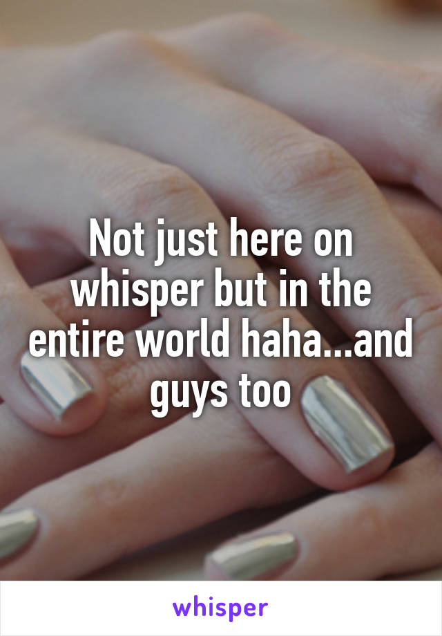 Not just here on whisper but in the entire world haha...and guys too