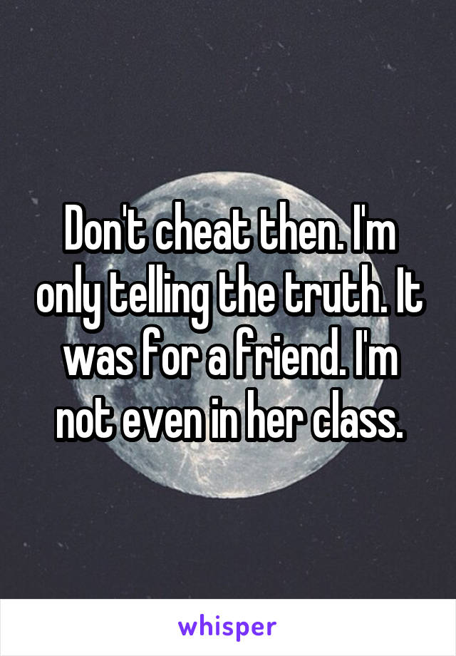 Don't cheat then. I'm only telling the truth. It was for a friend. I'm not even in her class.