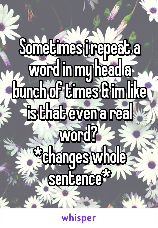 Sometimes i repeat a word in my head a bunch of times & im like is that even a real word? 
*changes whole sentence*