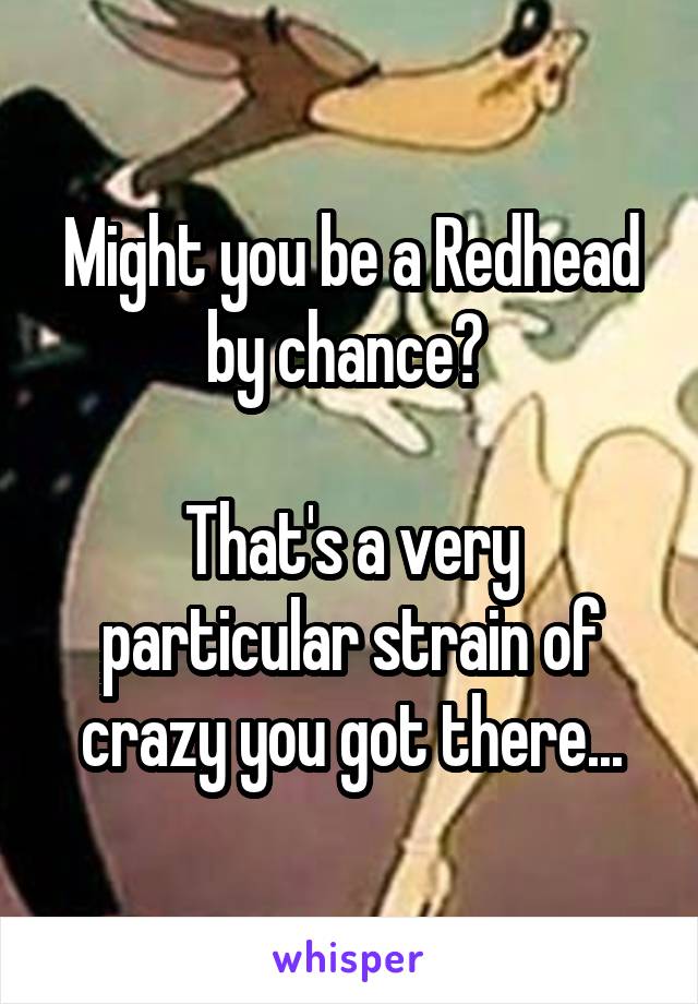 Might you be a Redhead by chance? 

That's a very particular strain of crazy you got there...