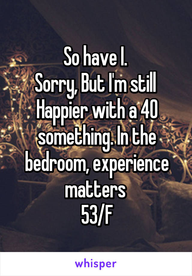 So have I. 
Sorry, But I'm still 
Happier with a 40 something. In the bedroom, experience matters 
53/F