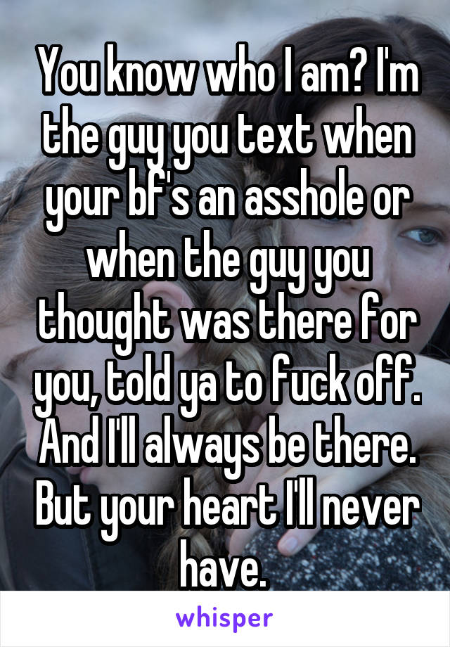 You know who I am? I'm the guy you text when your bf's an asshole or when the guy you thought was there for you, told ya to fuck off. And I'll always be there. But your heart I'll never have. 