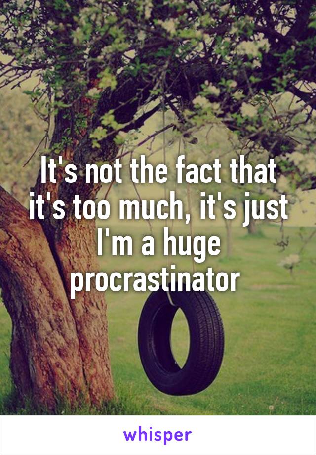 It's not the fact that it's too much, it's just I'm a huge procrastinator 