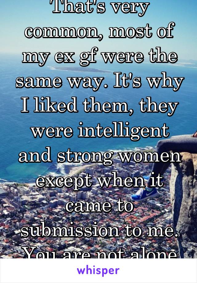 That's very common, most of my ex gf were the same way. It's why I liked them, they were intelligent and strong women except when it came to submission to me. You are not alone in enjoying it 