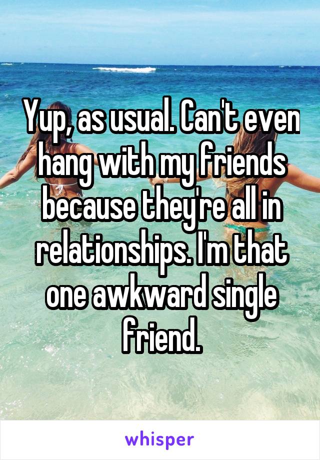 Yup, as usual. Can't even hang with my friends because they're all in relationships. I'm that one awkward single friend.