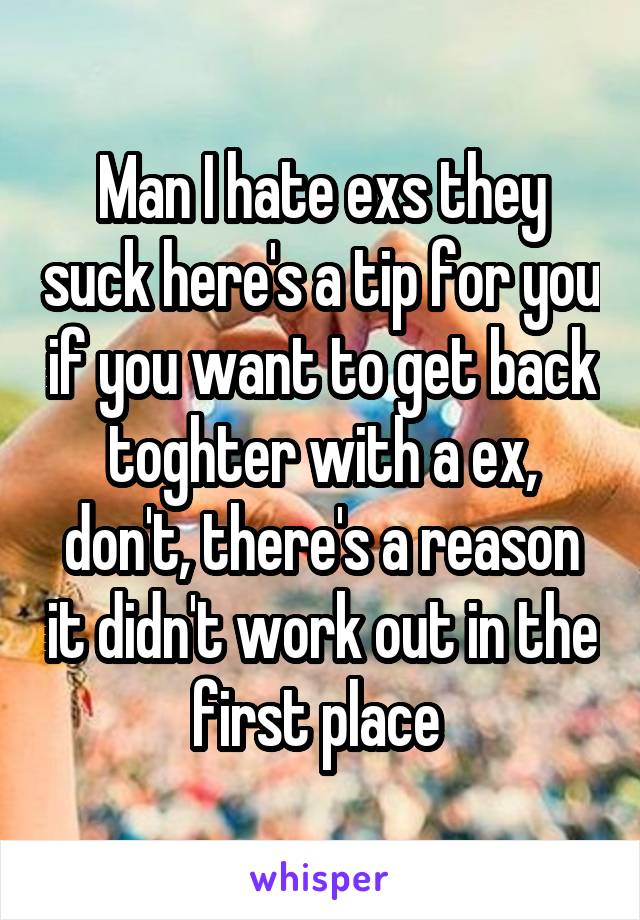 Man I hate exs they suck here's a tip for you if you want to get back toghter with a ex, don't, there's a reason it didn't work out in the first place 