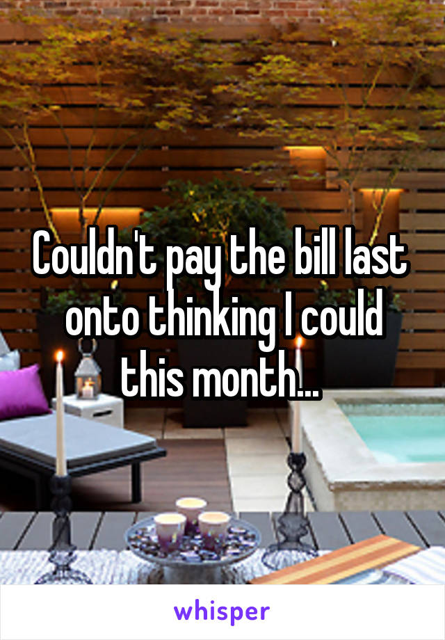 Couldn't pay the bill last  onto thinking I could this month... 