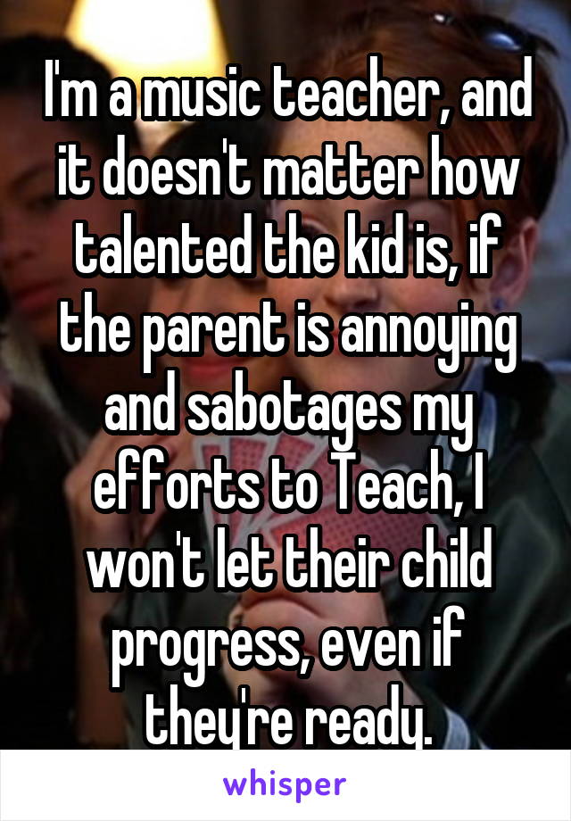 I'm a music teacher, and it doesn't matter how talented the kid is, if the parent is annoying and sabotages my efforts to Teach, I won't let their child progress, even if they're ready.