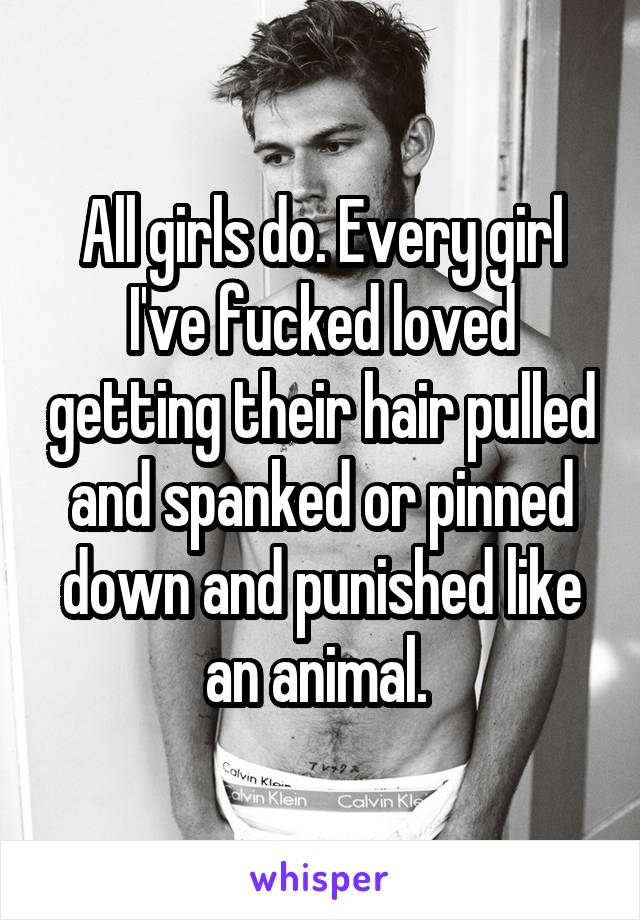 All girls do. Every girl I've fucked loved getting their hair pulled and spanked or pinned down and punished like an animal. 
