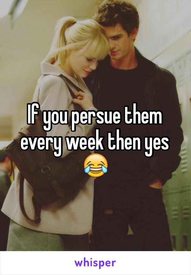 If you persue them every week then yes 😂
