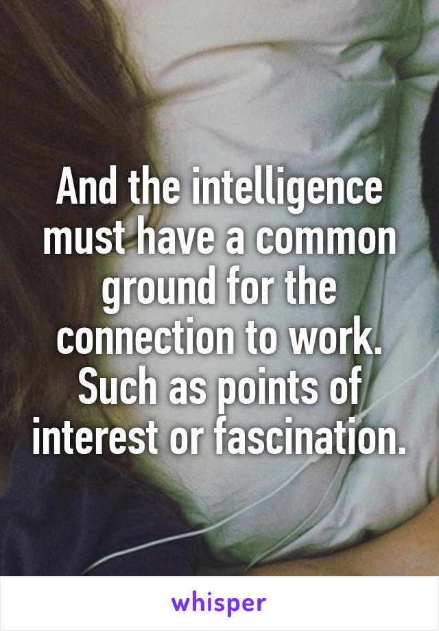 And the intelligence must have a common ground for the connection to work. Such as points of interest or fascination.
