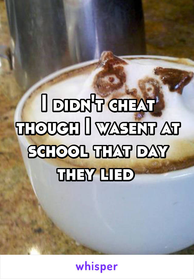 I didn't cheat though I wasent at school that day they lied 