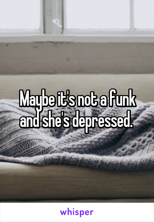 Maybe it's not a funk and she's depressed. 