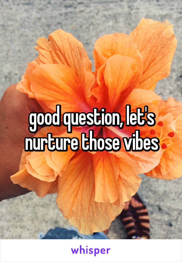 good question, let's nurture those vibes