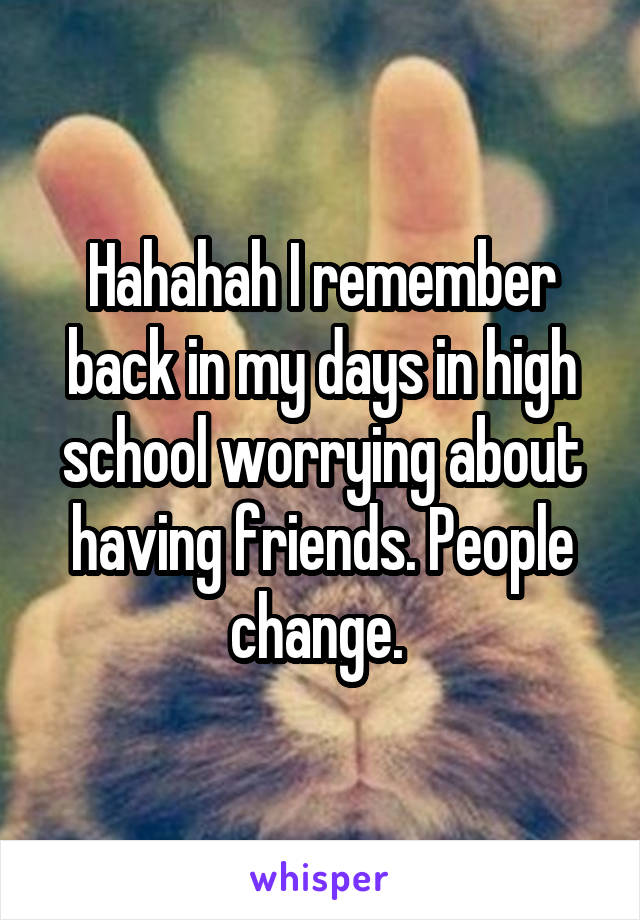 Hahahah I remember back in my days in high school worrying about having friends. People change. 