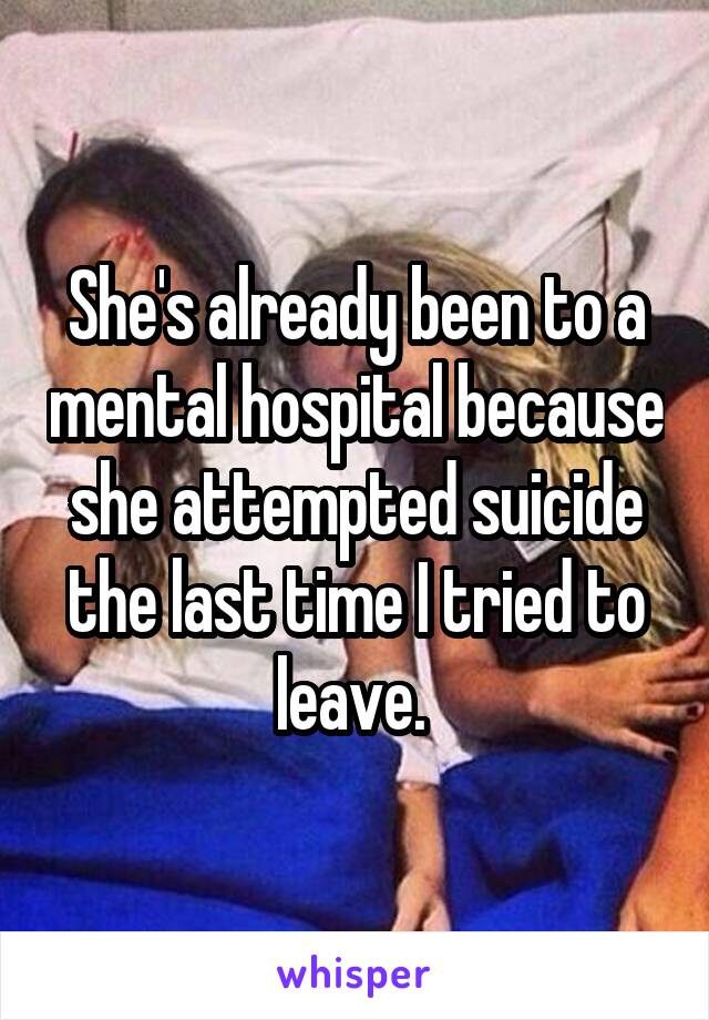 She's already been to a mental hospital because she attempted suicide the last time I tried to leave. 