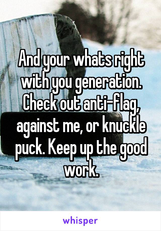 And your whats right with you generation. Check out anti-flag, against me, or knuckle puck. Keep up the good work.