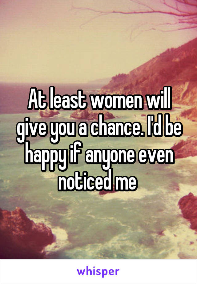 At least women will give you a chance. I'd be happy if anyone even noticed me 