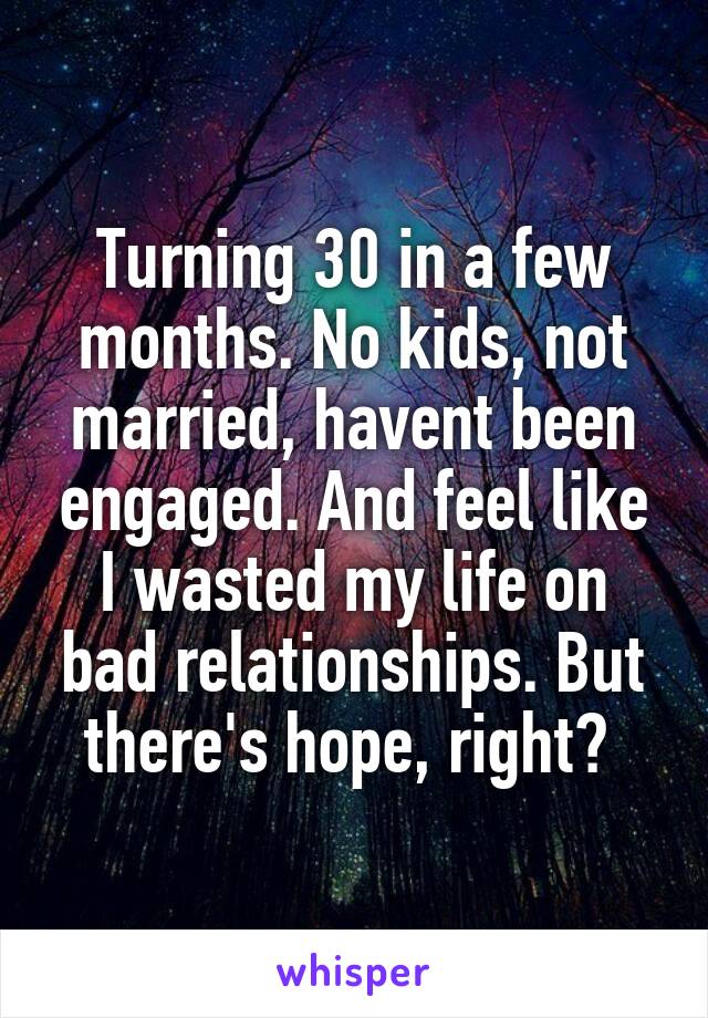 Turning 30 in a few months. No kids, not married, havent been engaged. And feel like I wasted my life on bad relationships. But there's hope, right? 