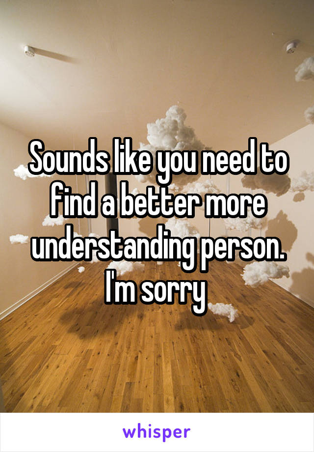 Sounds like you need to find a better more understanding person.
I'm sorry 