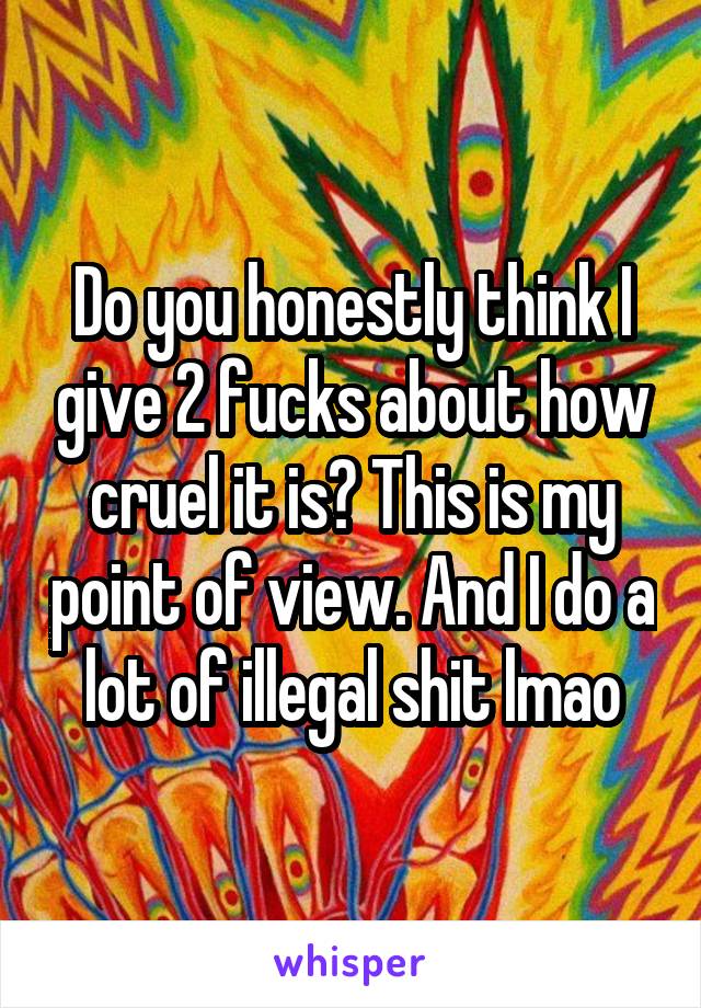 Do you honestly think I give 2 fucks about how cruel it is? This is my point of view. And I do a lot of illegal shit lmao