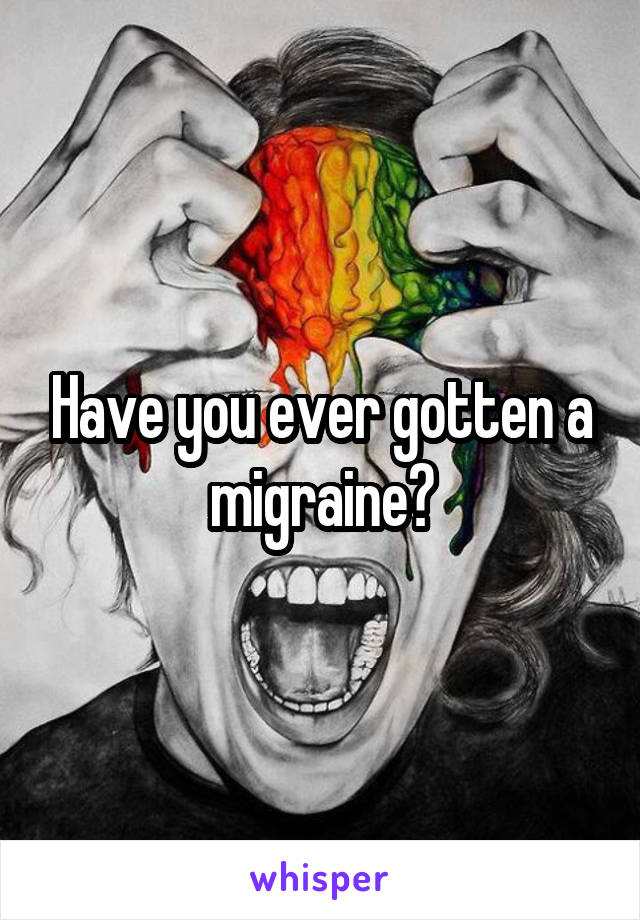 Have you ever gotten a migraine?