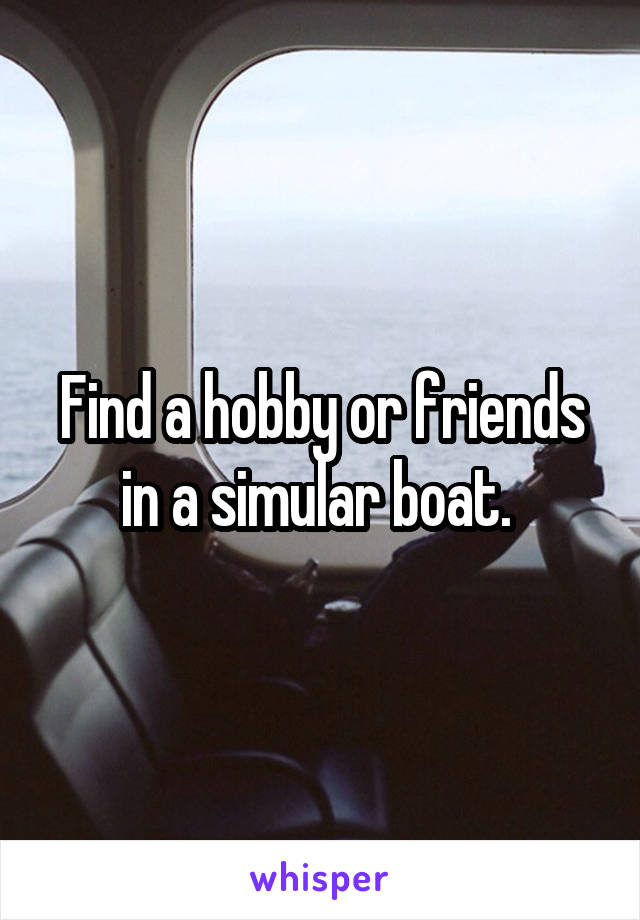 Find a hobby or friends in a simular boat. 