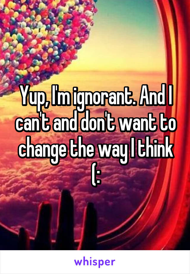 Yup, I'm ignorant. And I can't and don't want to change the way I think (: