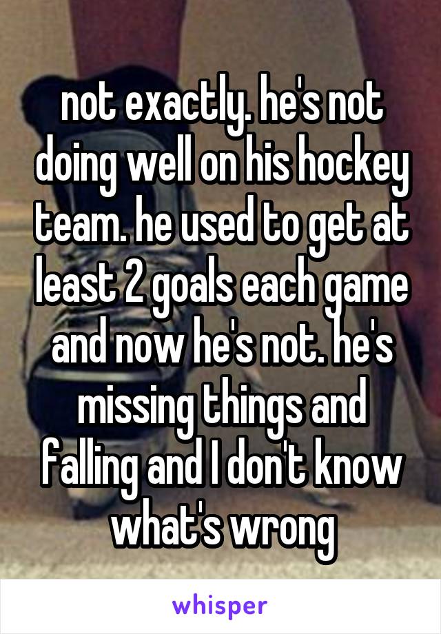 not exactly. he's not doing well on his hockey team. he used to get at least 2 goals each game and now he's not. he's missing things and falling and I don't know what's wrong