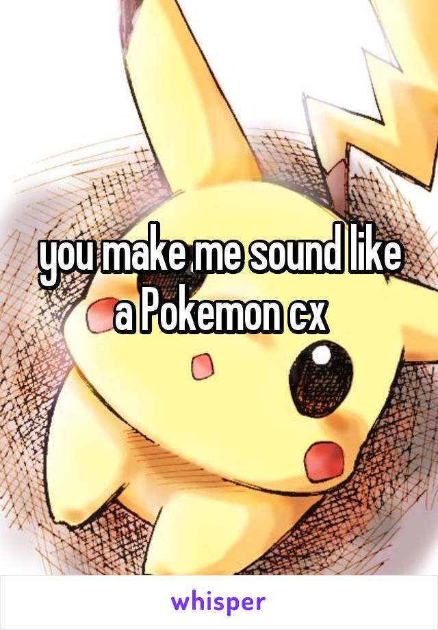 you make me sound like a Pokemon cx
