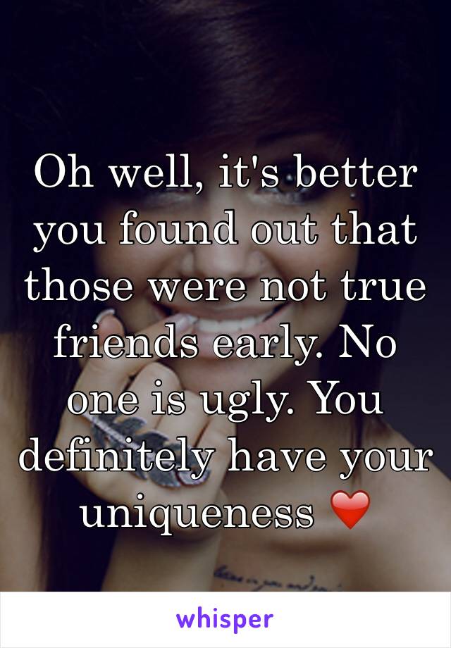 Oh well, it's better you found out that those were not true friends early. No one is ugly. You definitely have your uniqueness ❤️