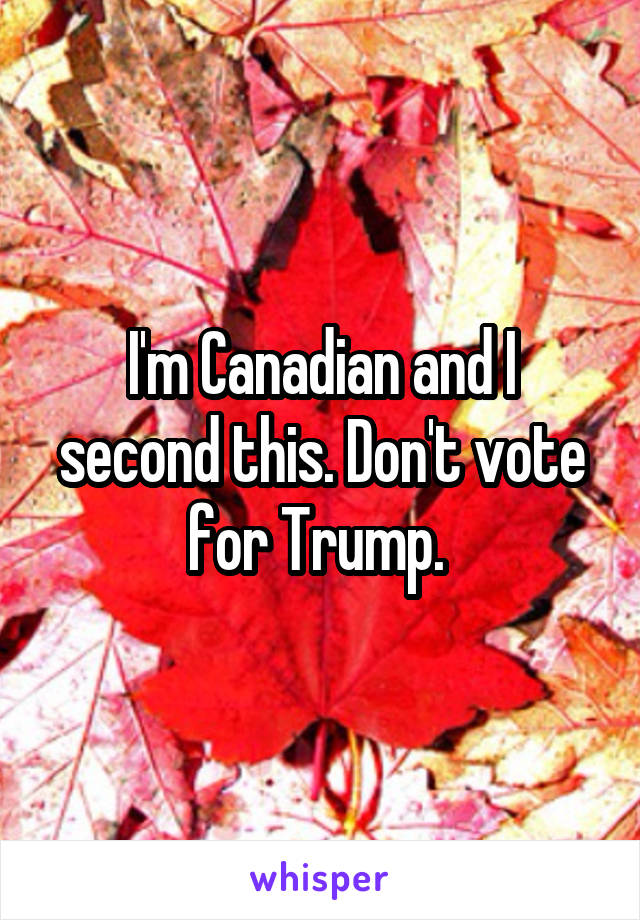 I'm Canadian and I second this. Don't vote for Trump. 