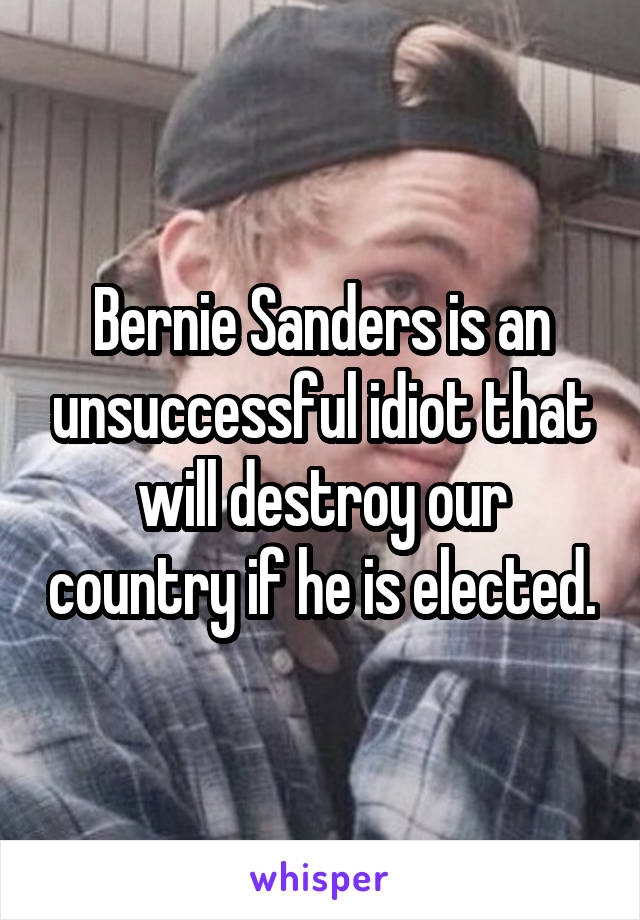 Bernie Sanders is an unsuccessful idiot that will destroy our country if he is elected.