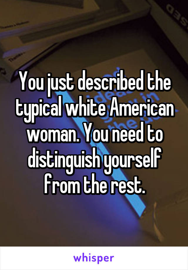 You just described the typical white American woman. You need to distinguish yourself from the rest.