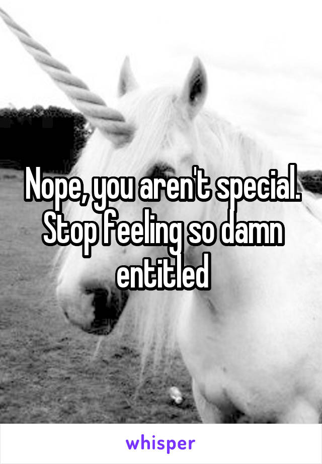 Nope, you aren't special. Stop feeling so damn entitled