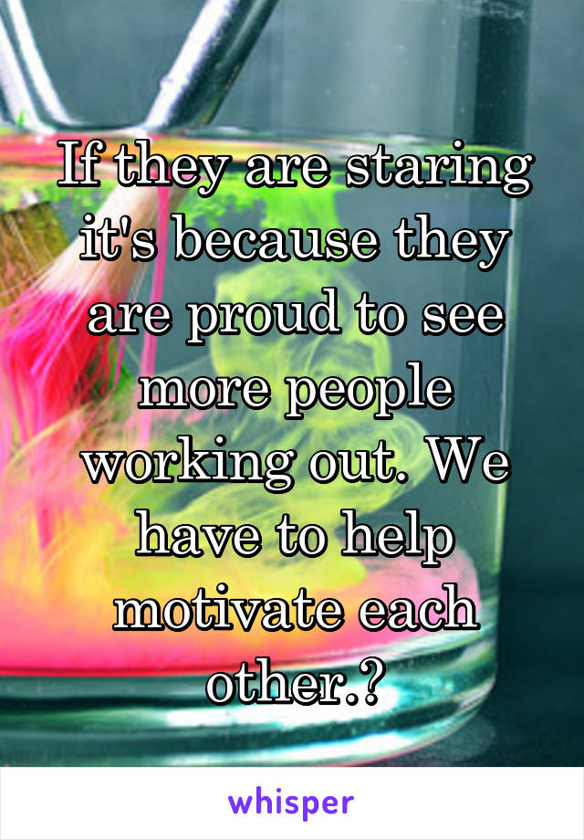 If they are staring it's because they are proud to see more people working out. We have to help motivate each other.❤