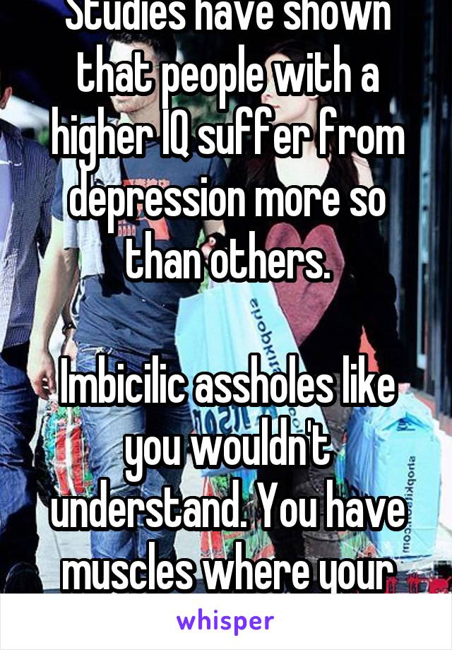 Studies have shown that people with a higher IQ suffer from depression more so than others.

Imbicilic assholes like you wouldn't understand. You have muscles where your brains go.