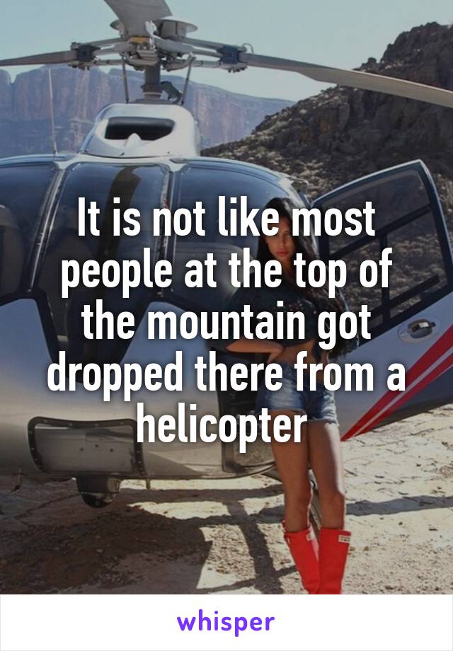 It is not like most people at the top of the mountain got dropped there from a helicopter 