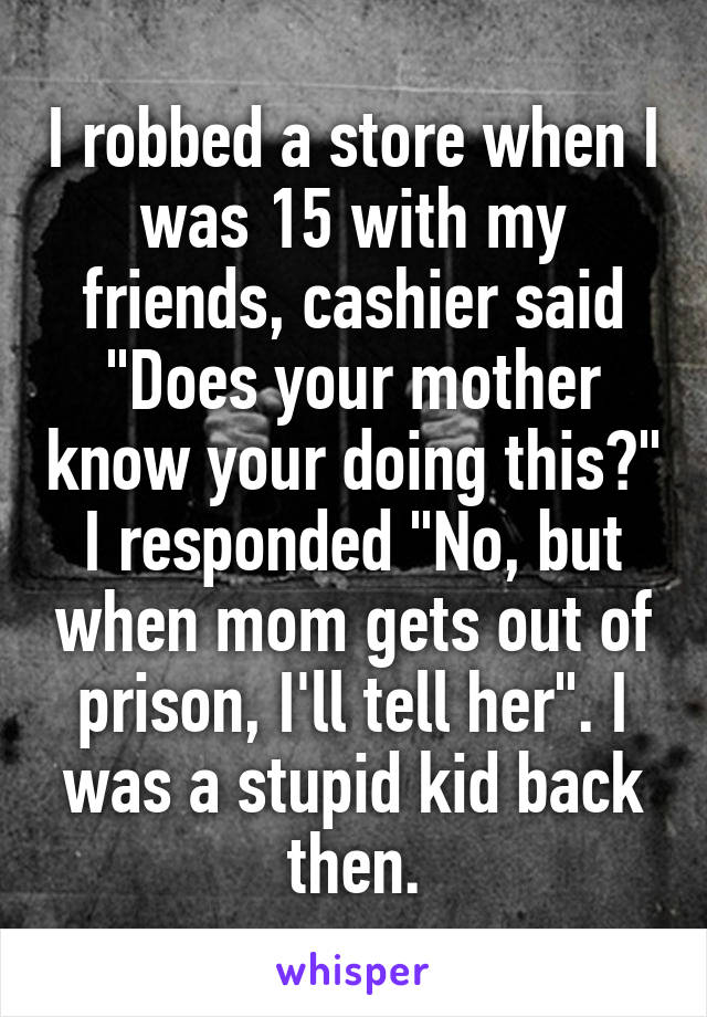 I robbed a store when I was 15 with my friends, cashier said "Does your mother know your doing this?" I responded "No, but when mom gets out of prison, I'll tell her". I was a stupid kid back then.