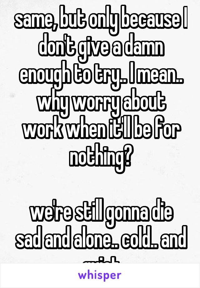 same, but only because I don't give a damn enough to try.. I mean..
why worry about work when it'll be for nothing?

we're still gonna die sad and alone.. cold.. and quiet